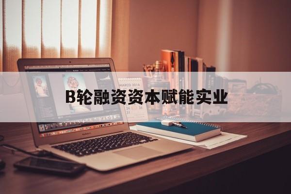 聊城市B轮融资资本赋能实业(b轮融资公司值得工作吗)